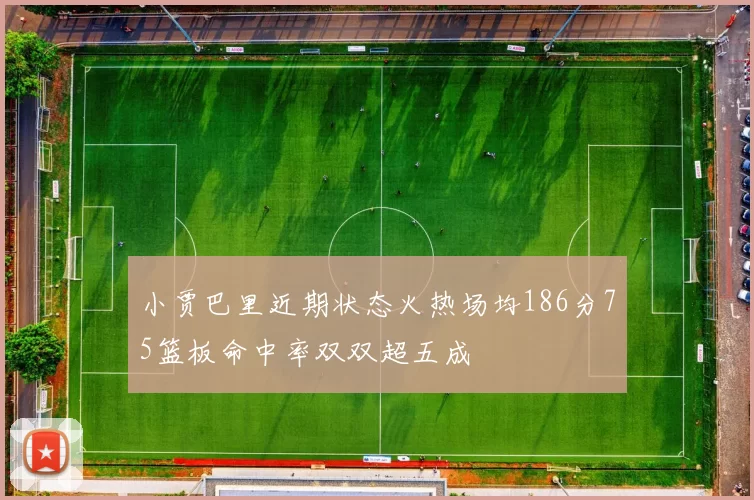 小贾巴里近期状态火热场均186分75篮板命中率双双超五成