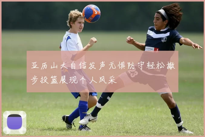 亚历山大自信发声无惧防守轻松撤步投篮展现个人风采