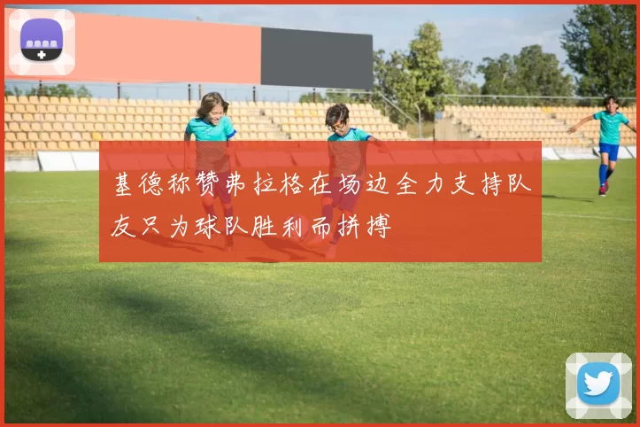 基德称赞弗拉格在场边全力支持队友只为球队胜利而拼搏