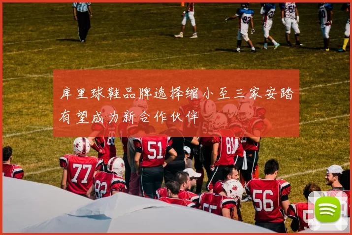 库里球鞋品牌选择缩小至三家安踏有望成为新合作伙伴