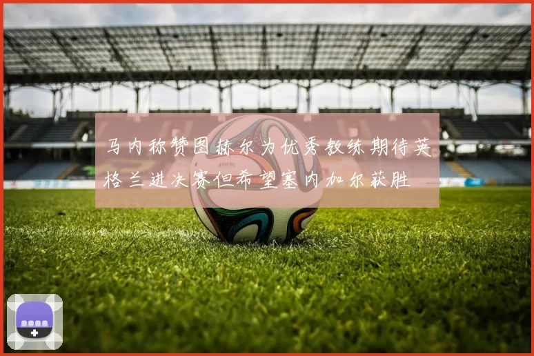 马内称赞图赫尔为优秀教练期待英格兰进决赛但希望塞内加尔获胜