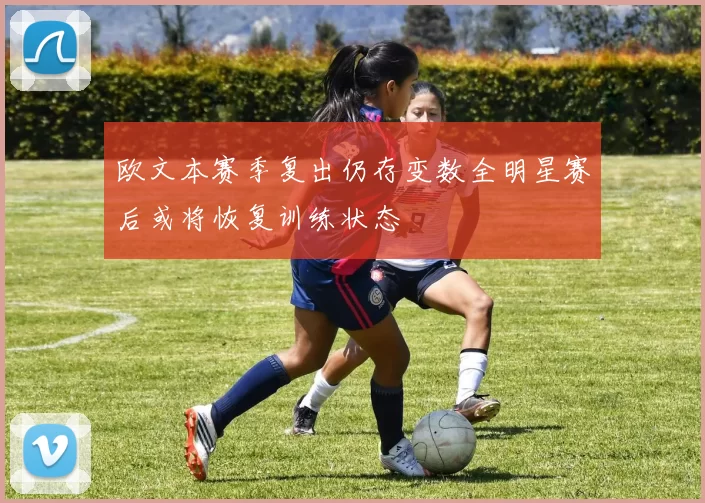 欧文本赛季复出仍存变数全明星赛后或将恢复训练状态