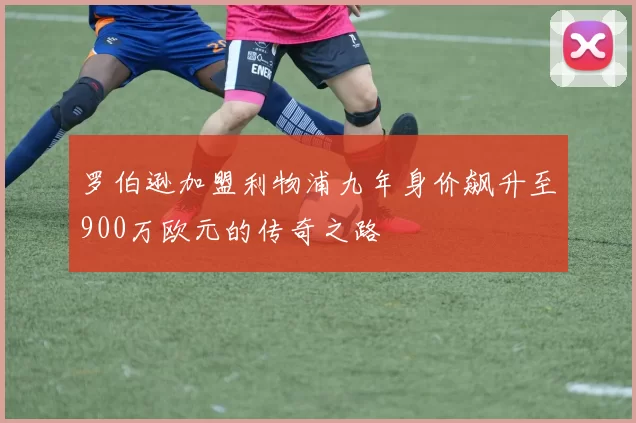 罗伯逊加盟利物浦九年身价飙升至900万欧元的传奇之路