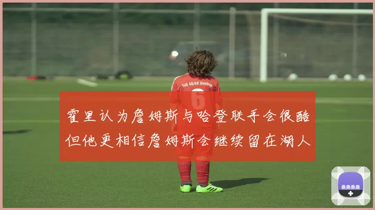霍里认为詹姆斯与哈登联手会很酷但他更相信詹姆斯会继续留在湖人