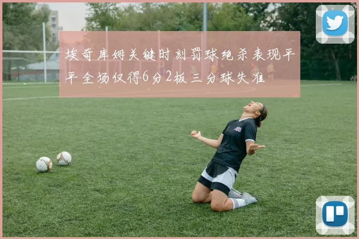 埃奇库姆关键时刻罚球绝杀表现平平全场仅得6分2板三分球失准