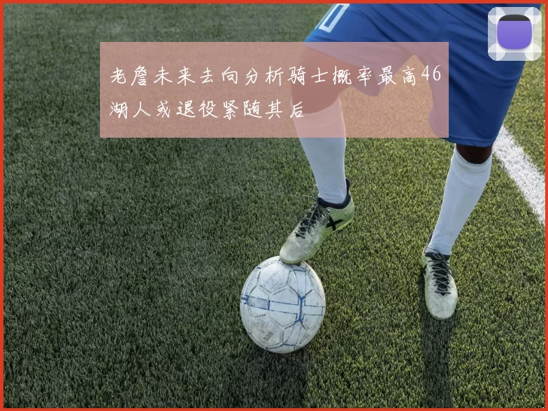老詹未来去向分析骑士概率最高46湖人或退役紧随其后