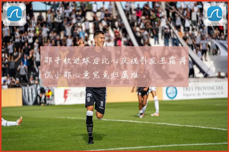 邵子钦进球后比心庆祝引发王霜调侃小邵心意究竟归属谁