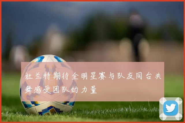 杜兰特期待全明星赛与队友同台共舞感受团队的力量