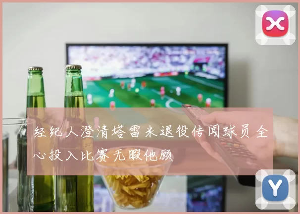 经纪人澄清塔雷米退役传闻球员全心投入比赛无暇他顾
