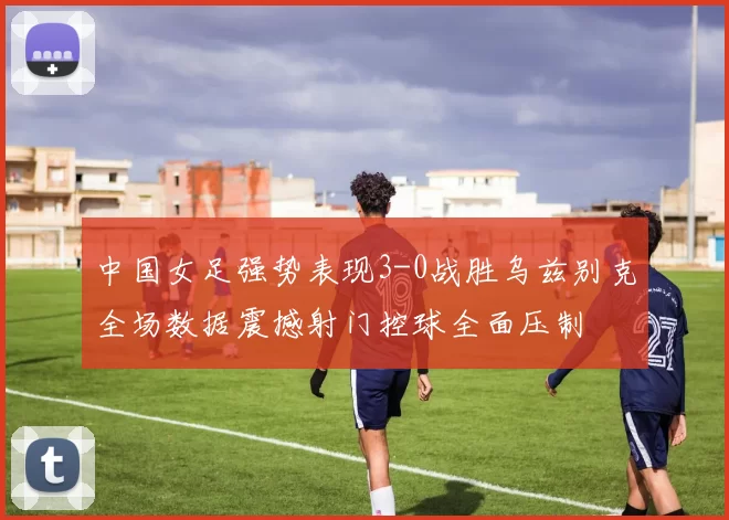 中国女足强势表现3-0战胜乌兹别克全场数据震撼射门控球全面压制