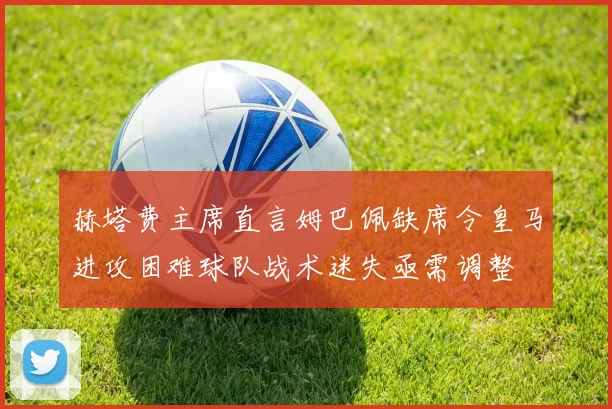 赫塔费主席直言姆巴佩缺席令皇马进攻困难球队战术迷失亟需调整