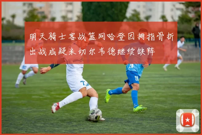 明天骑士客战篮网哈登因拇指骨折出战成疑米切尔韦德继续缺阵
