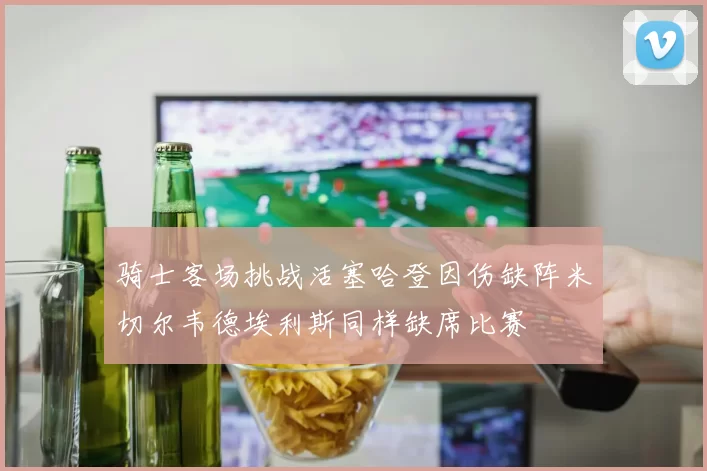 骑士客场挑战活塞哈登因伤缺阵米切尔韦德埃利斯同样缺席比赛