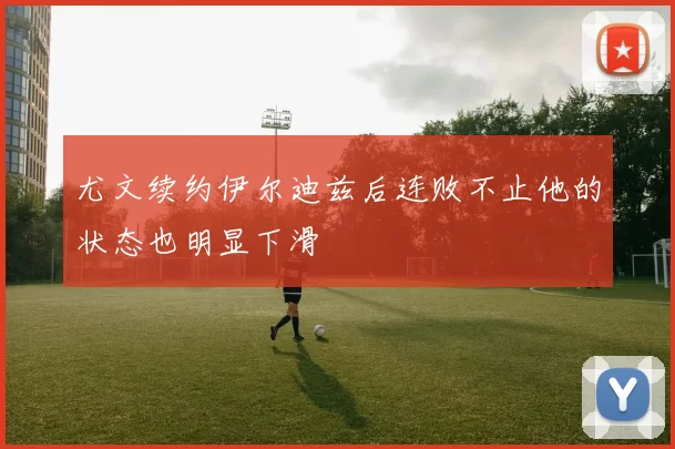 尤文续约伊尔迪兹后连败不止他的状态也明显下滑